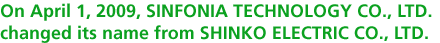 On April 1, 2009, SINFONIA TECHNOLOGY CO., LTD. changed its name from SHINKO ELECTRIC CO., LTD.